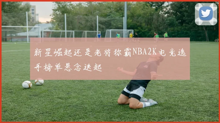 新星崛起还是老将称霸NBA2K电竞选手榜单悬念迭起