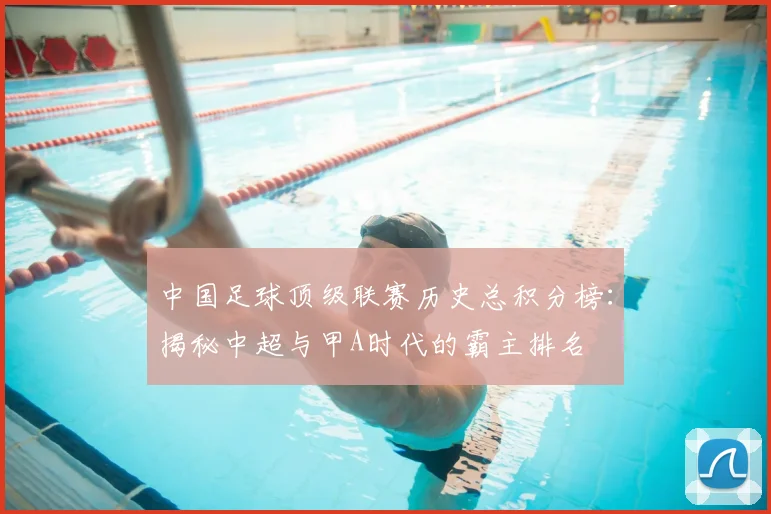 中国足球顶级联赛历史总积分榜:揭秘中超与甲A时代的霸主排名