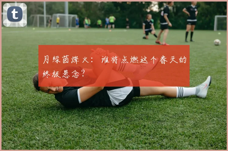 月绿茵烽火:谁将点燃这个春天的终极悬念?