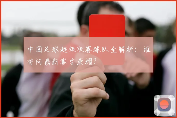 中国足球超级联赛球队全解析：谁将问鼎新赛季荣耀？