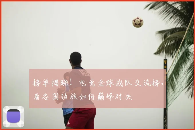 榜单揭晓！电竞全球战队交流榜，看各国劲旅如何巅峰对决
