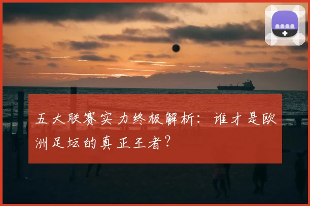 五大联赛实力终极解析：谁才是欧洲足坛的真正王者？