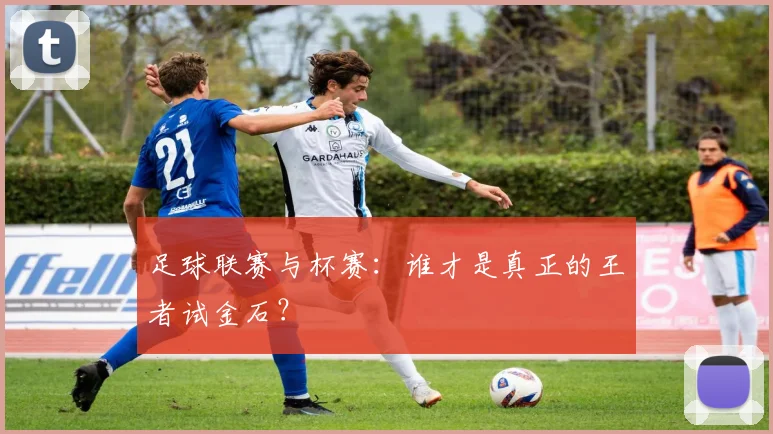 足球联赛与杯赛：谁才是真正的王者试金石？