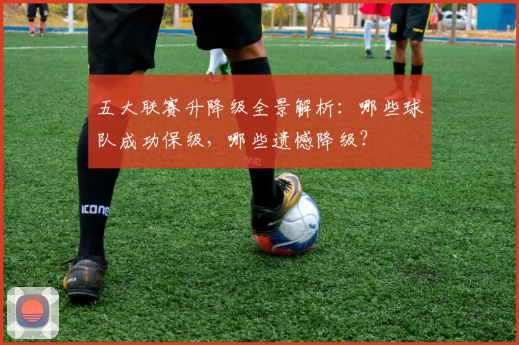 五大联赛升降级全景解析：哪些球队成功保级，哪些遗憾降级？